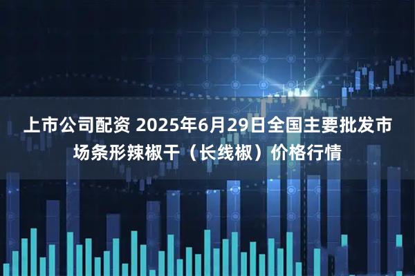上市公司配资 2025年6月29日全国主要批发市场条形辣椒干（长线椒）价格行情