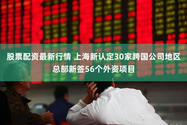 股票配资最新行情 上海新认定30家跨国公司地区总部新签56个外资项目