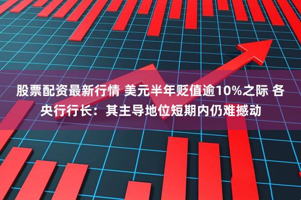 股票配资最新行情 美元半年贬值逾10%之际 各央行行长：其主导地位短期内仍难撼动