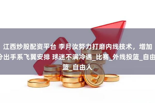 江西炒股配资平台 李月汝努力打磨内线技术，增加3分出手系飞翼安排 球迷不满冷遇_比赛_外线投篮_自由人