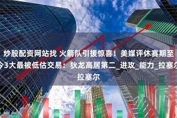 炒股配资网站找 火箭队引援惊喜！美媒评休赛期至今3大最被低估交易：狄龙高居第二_进攻_能力_拉塞尔