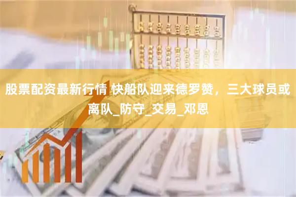 股票配资最新行情 快船队迎来德罗赞，三大球员或离队_防守_交易_邓恩