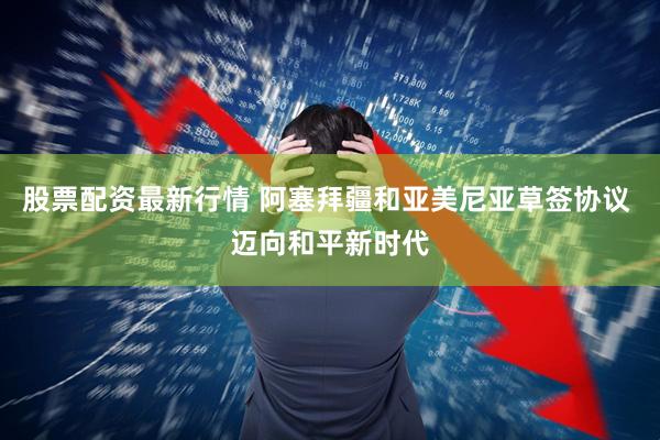 股票配资最新行情 阿塞拜疆和亚美尼亚草签协议 迈向和平新时代