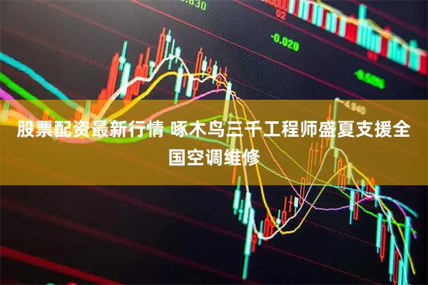 股票配资最新行情 啄木鸟三千工程师盛夏支援全国空调维修