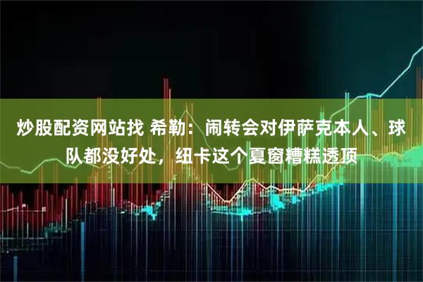 炒股配资网站找 希勒：闹转会对伊萨克本人、球队都没好处，纽卡这个夏窗糟糕透顶