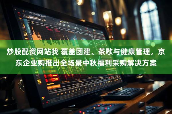 炒股配资网站找 覆盖团建、茶歇与健康管理，京东企业购推出全场景中秋福利采购解决方案