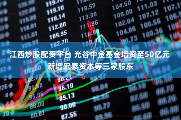 江西炒股配资平台 光谷中金基金增资至50亿元 新增宏泰资本等三家股东