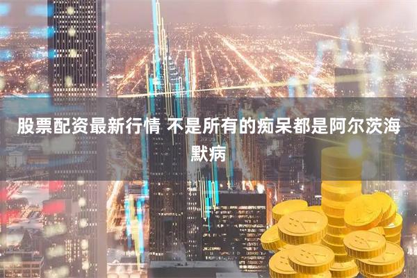 股票配资最新行情 不是所有的痴呆都是阿尔茨海默病