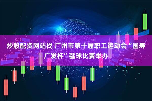 炒股配资网站找 广州市第十届职工运动会“国寿广发杯”毽球比赛举办