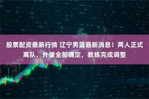股票配资最新行情 辽宁男篮最新消息！两人正式离队，外援全部确定，教练完成调整