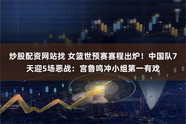 炒股配资网站找 女篮世预赛赛程出炉！中国队7天迎5场恶战：宫鲁鸣冲小组第一有戏