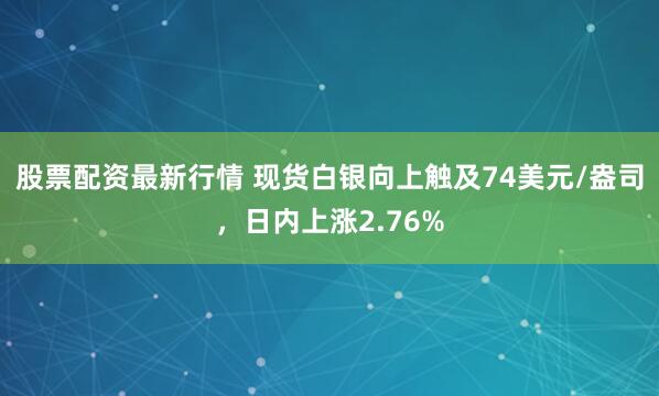 股票配资最新行情 现货白银向上触及74美元/盎司，日内上涨2.76%