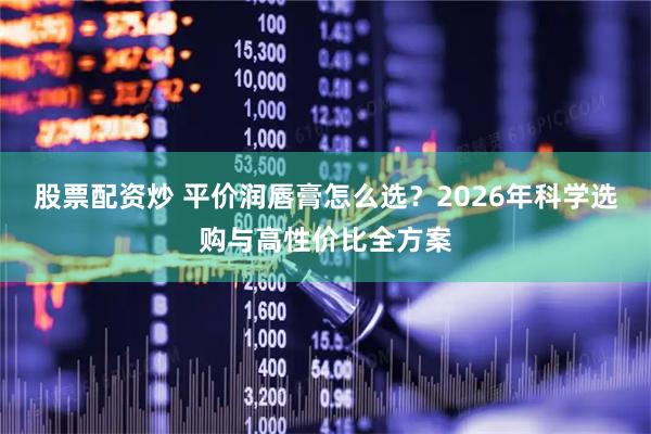 股票配资炒 平价润唇膏怎么选？2026年科学选购与高性价比全方案
